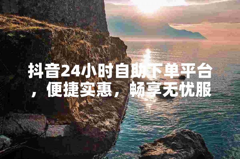 抖音24小时自助下单平台，便捷实惠，畅享无忧服务。