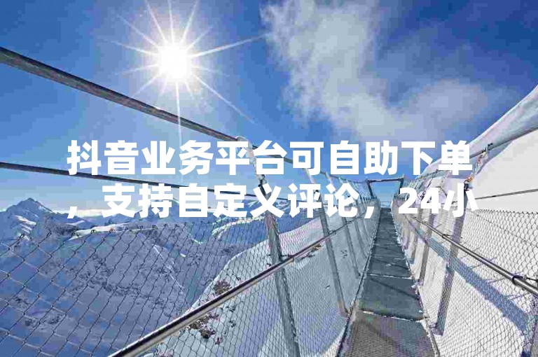 抖音业务平台可自助下单，支持自定义评论，24小时服务不间断。