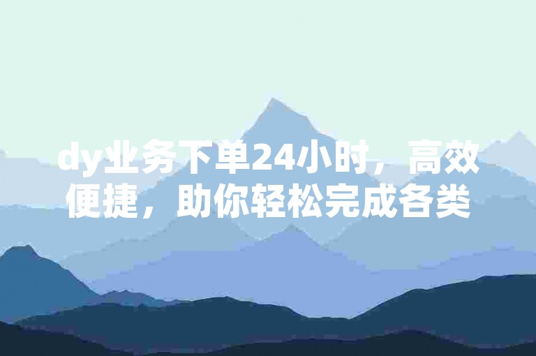 dy业务下单24小时，高效便捷，助你轻松完成各类任务。