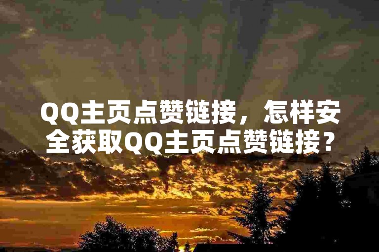 QQ主页点赞链接，怎样安全获取QQ主页点赞链接？使用方法及注意事项详解