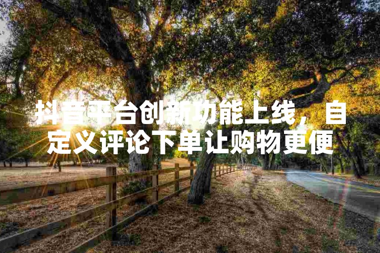 抖音平台创新功能上线，自定义评论下单让购物更便捷。