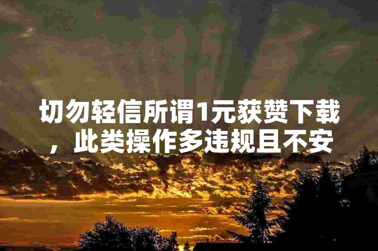 切勿轻信所谓1元获赞下载，此类操作多违规且不安全。
