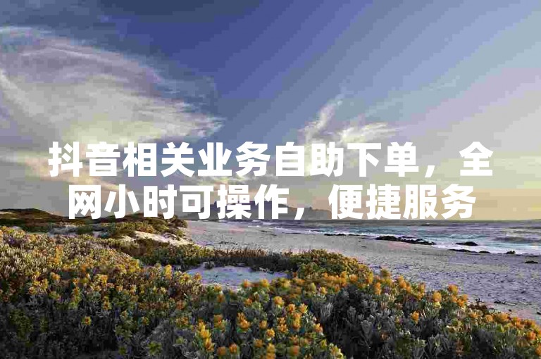 抖音相关业务自助下单，全网小时可操作，便捷服务等你来。