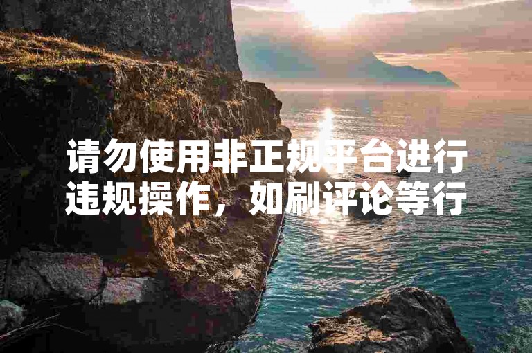 请勿使用非正规平台进行违规操作，如刷评论等行为。