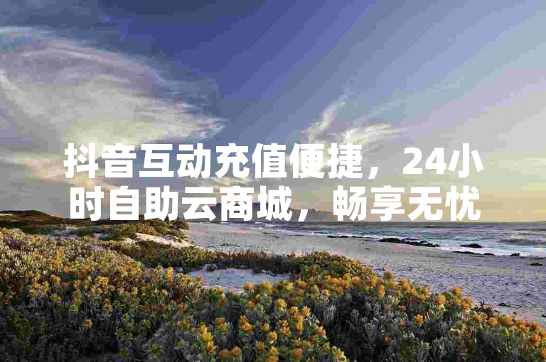 抖音互动充值便捷，24小时自助云商城，畅享无忧体验。