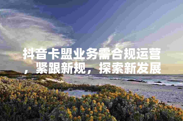 抖音卡盟业务需合规运营，紧跟新规，探索新发展路径。