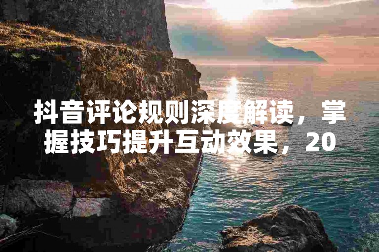 抖音评论规则深度解读，掌握技巧提升互动效果，2024必备！