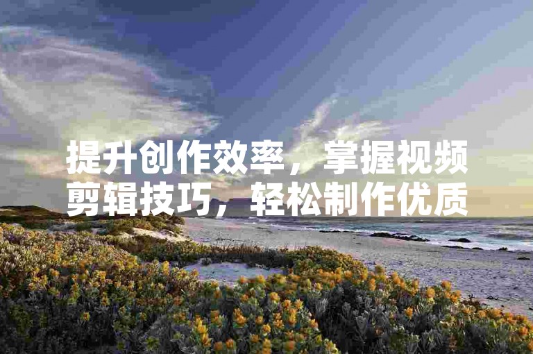 提升创作效率，掌握视频剪辑技巧，轻松制作优质内容！