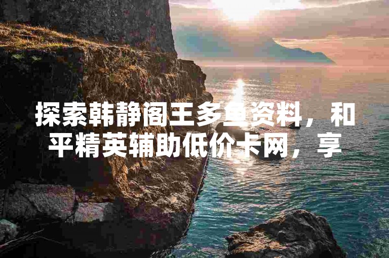 探索韩静阁王多鱼资料，和平精英辅助低价卡网，享优惠下单服务。