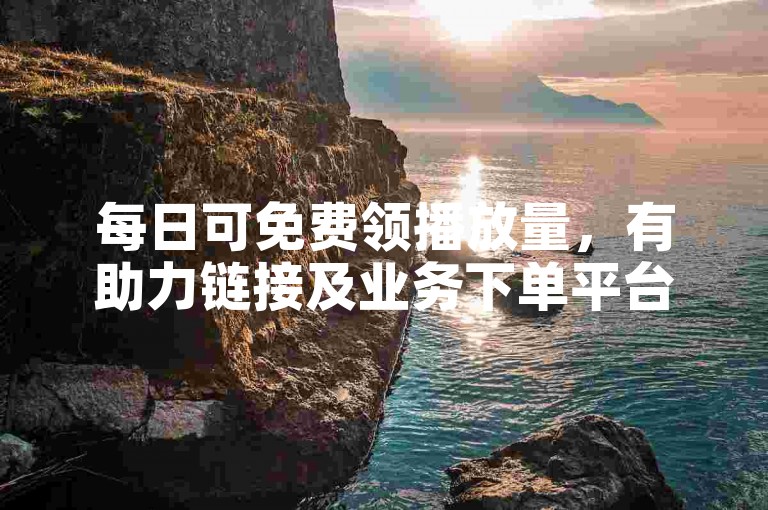 每日可免费领播放量，有助力链接及业务下单平台供选择。