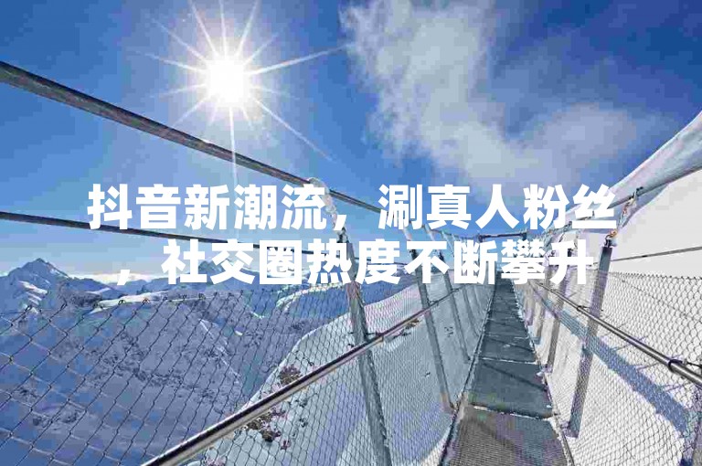 抖音新潮流，涮真人粉丝，社交圈热度不断攀升