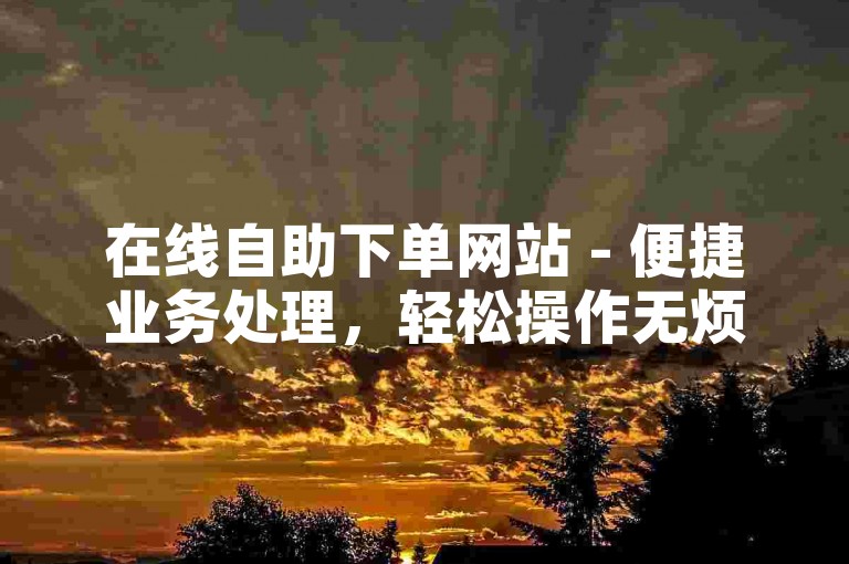 在线自助下单网站 - 便捷业务处理，轻松操作无烦恼。