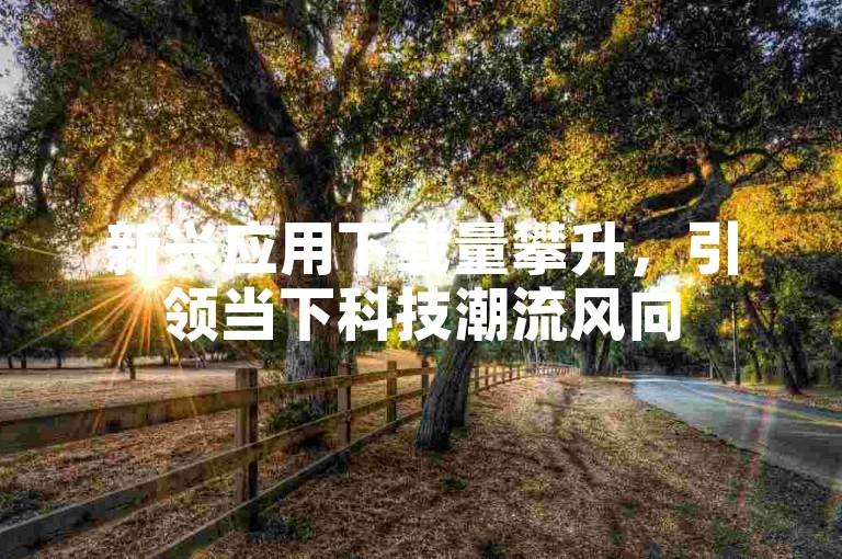 新兴应用下载量攀升，引领当下科技潮流风向