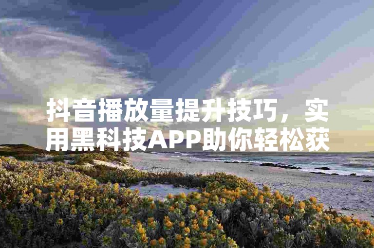 抖音播放量提升技巧，实用黑科技APP助你轻松获流量！