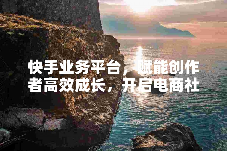 快手业务平台，赋能创作者高效成长，开启电商社交新篇章