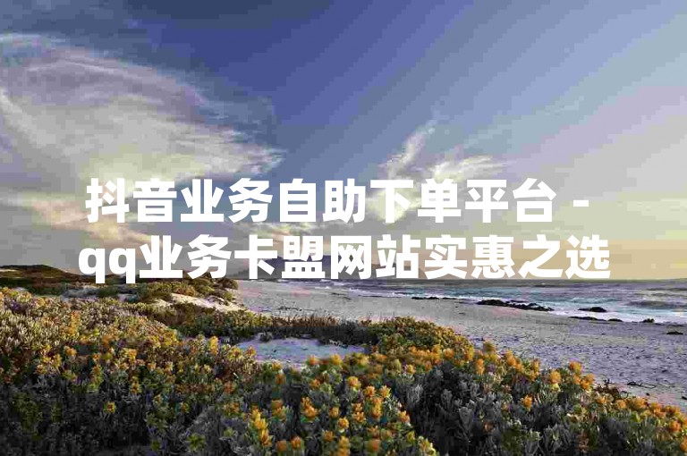 抖音业务自助下单平台 - qq业务卡盟网站实惠之选