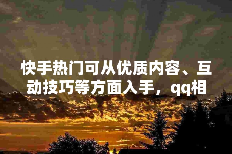快手热门可从优质内容、互动技巧等方面入手，qq相册问题需排查网络等。