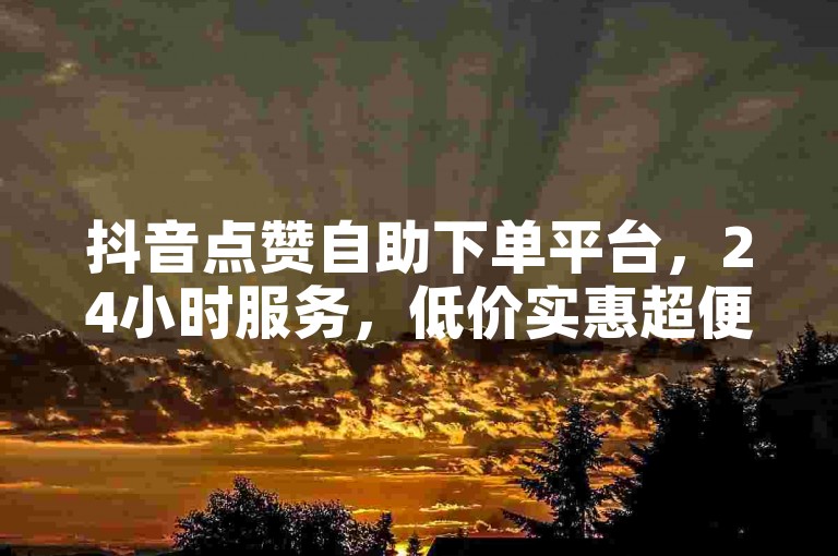 抖音点赞自助下单平台，24小时服务，低价实惠超便捷。