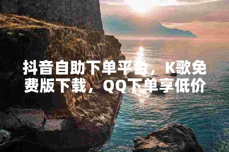 抖音自助下单平台，K歌免费版下载，QQ下单享低价，资料免费领。
