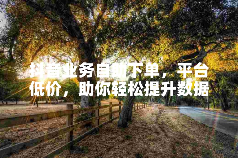 抖音业务自助下单，平台低价，助你轻松提升数据。