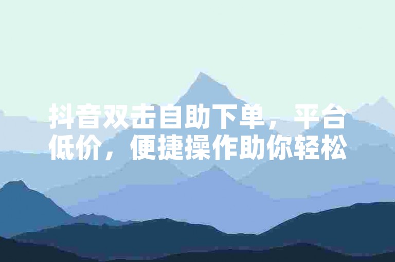 抖音双击自助下单，平台低价，便捷操作助你轻松获关注。