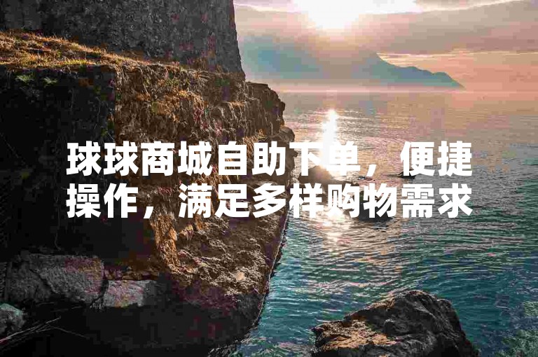 球球商城自助下单，便捷操作，满足多样购物需求。