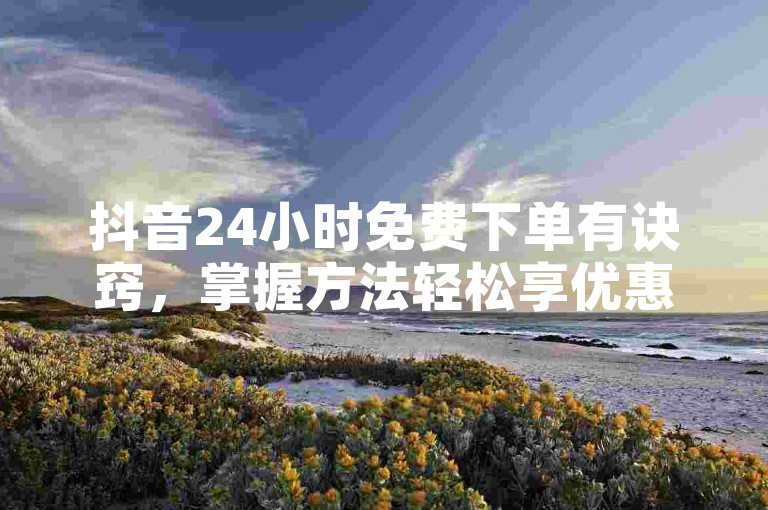 抖音24小时免费下单有诀窍，掌握方法轻松享优惠，新人速看！