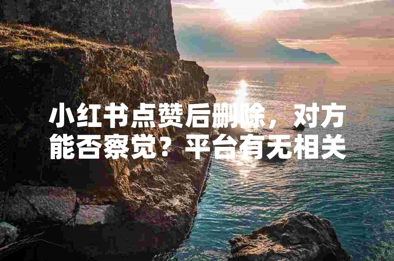 小红书点赞后删除，对方能否察觉？平台有无相关记录留存？