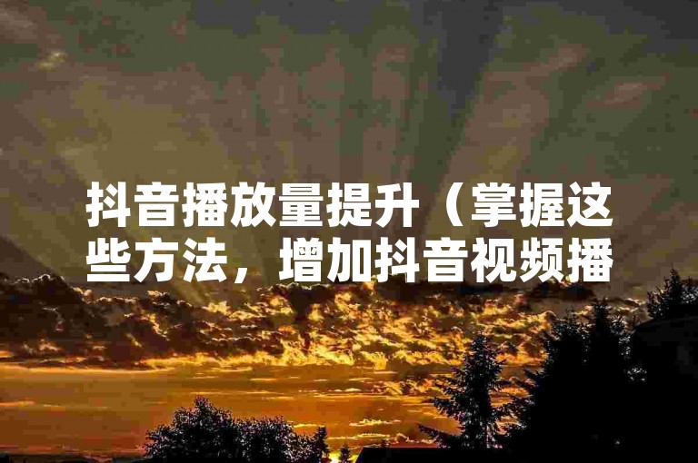抖音播放量提升（掌握这些方法，增加抖音视频播放量！）